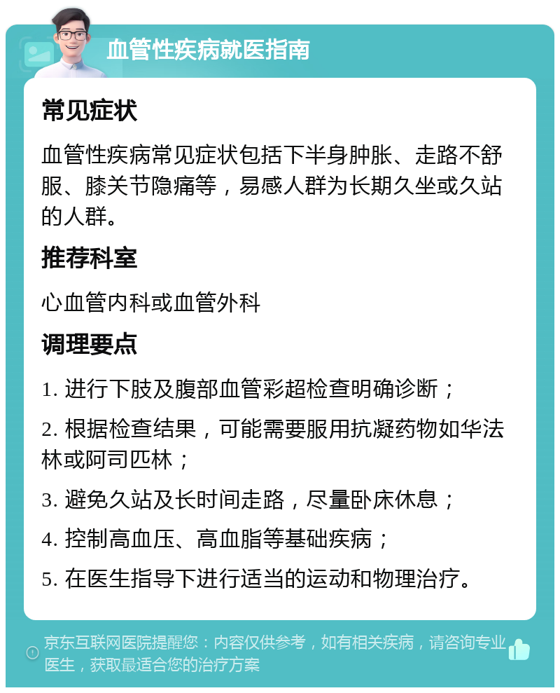 血管性疾病就医指南 常见症状 血管性疾病常见症状包括下半身肿胀、走路不舒服、膝关节隐痛等，易感人群为长期久坐或久站的人群。 推荐科室 心血管内科或血管外科 调理要点 1. 进行下肢及腹部血管彩超检查明确诊断； 2. 根据检查结果，可能需要服用抗凝药物如华法林或阿司匹林； 3. 避免久站及长时间走路，尽量卧床休息； 4. 控制高血压、高血脂等基础疾病； 5. 在医生指导下进行适当的运动和物理治疗。