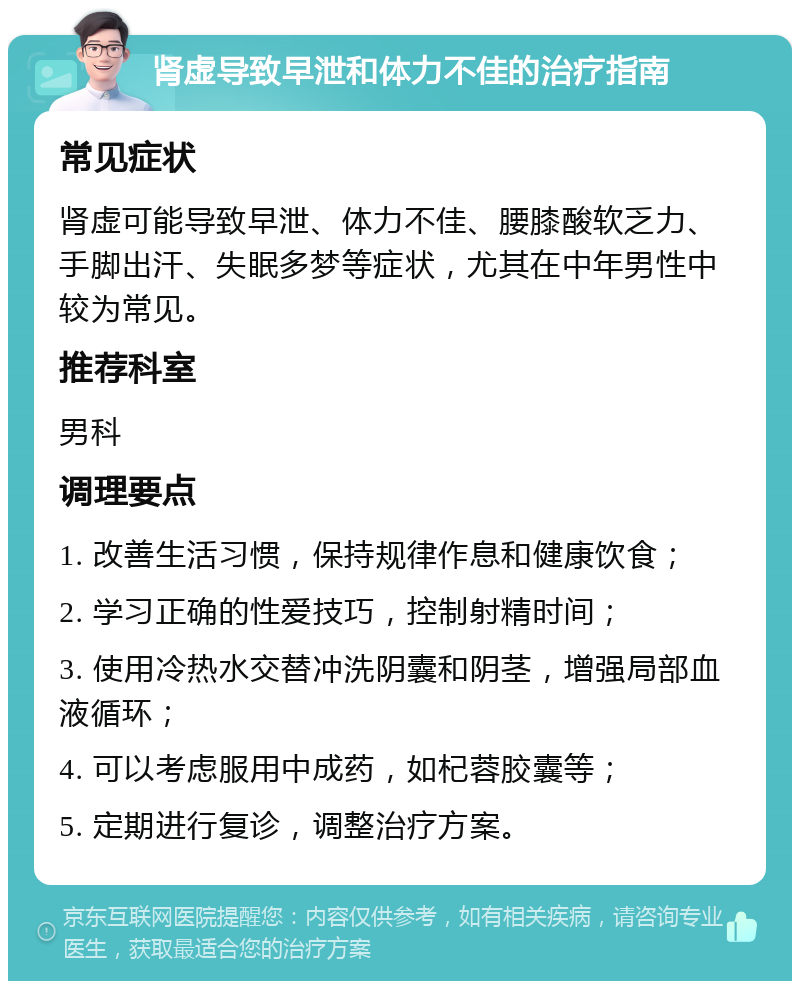 肾虚导致早泄和体力不佳的治疗指南 常见症状 肾虚可能导致早泄、体力不佳、腰膝酸软乏力、手脚出汗、失眠多梦等症状，尤其在中年男性中较为常见。 推荐科室 男科 调理要点 1. 改善生活习惯，保持规律作息和健康饮食； 2. 学习正确的性爱技巧，控制射精时间； 3. 使用冷热水交替冲洗阴囊和阴茎，增强局部血液循环； 4. 可以考虑服用中成药，如杞蓉胶囊等； 5. 定期进行复诊，调整治疗方案。