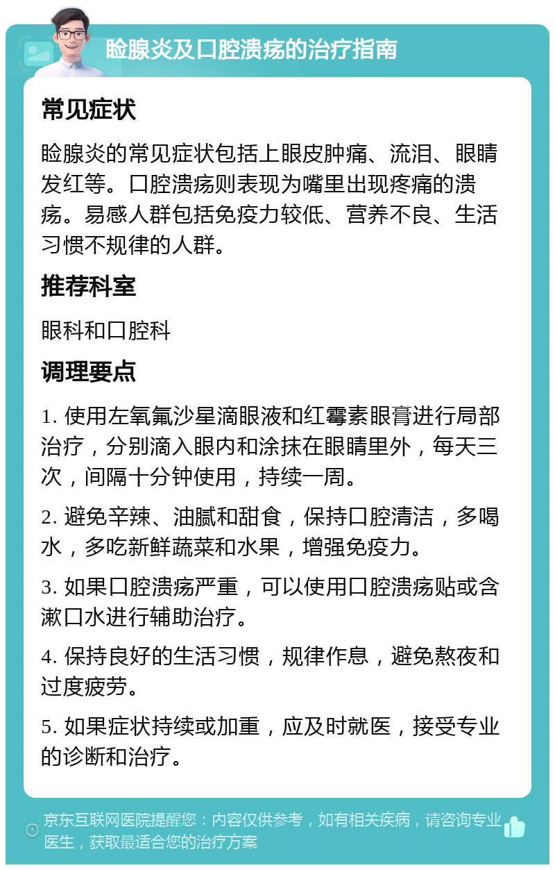 睑腺炎及口腔溃疡的治疗指南 常见症状 睑腺炎的常见症状包括上眼皮肿痛、流泪、眼睛发红等。口腔溃疡则表现为嘴里出现疼痛的溃疡。易感人群包括免疫力较低、营养不良、生活习惯不规律的人群。 推荐科室 眼科和口腔科 调理要点 1. 使用左氧氟沙星滴眼液和红霉素眼膏进行局部治疗，分别滴入眼内和涂抹在眼睛里外，每天三次，间隔十分钟使用，持续一周。 2. 避免辛辣、油腻和甜食，保持口腔清洁，多喝水，多吃新鲜蔬菜和水果，增强免疫力。 3. 如果口腔溃疡严重，可以使用口腔溃疡贴或含漱口水进行辅助治疗。 4. 保持良好的生活习惯，规律作息，避免熬夜和过度疲劳。 5. 如果症状持续或加重，应及时就医，接受专业的诊断和治疗。