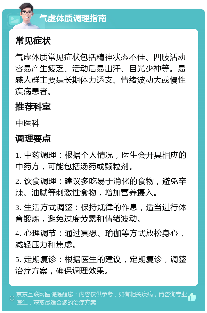 气虚体质调理指南 常见症状 气虚体质常见症状包括精神状态不佳、四肢活动容易产生疲乏、活动后易出汗、目光少神等。易感人群主要是长期体力透支、情绪波动大或慢性疾病患者。 推荐科室 中医科 调理要点 1. 中药调理：根据个人情况，医生会开具相应的中药方，可能包括汤药或颗粒剂。 2. 饮食调理：建议多吃易于消化的食物，避免辛辣、油腻等刺激性食物，增加营养摄入。 3. 生活方式调整：保持规律的作息，适当进行体育锻炼，避免过度劳累和情绪波动。 4. 心理调节：通过冥想、瑜伽等方式放松身心，减轻压力和焦虑。 5. 定期复诊：根据医生的建议，定期复诊，调整治疗方案，确保调理效果。