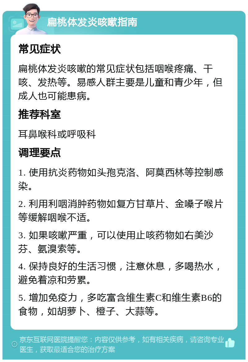 扁桃体发炎咳嗽指南 常见症状 扁桃体发炎咳嗽的常见症状包括咽喉疼痛、干咳、发热等。易感人群主要是儿童和青少年，但成人也可能患病。 推荐科室 耳鼻喉科或呼吸科 调理要点 1. 使用抗炎药物如头孢克洛、阿莫西林等控制感染。 2. 利用利咽消肿药物如复方甘草片、金嗓子喉片等缓解咽喉不适。 3. 如果咳嗽严重，可以使用止咳药物如右美沙芬、氨溴索等。 4. 保持良好的生活习惯，注意休息，多喝热水，避免着凉和劳累。 5. 增加免疫力，多吃富含维生素C和维生素B6的食物，如胡萝卜、橙子、大蒜等。