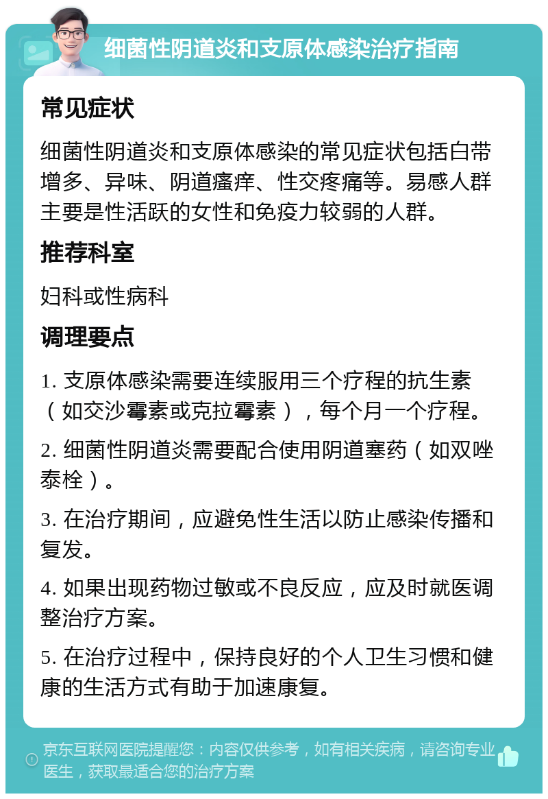 细菌性阴道炎和支原体感染治疗指南 常见症状 细菌性阴道炎和支原体感染的常见症状包括白带增多、异味、阴道瘙痒、性交疼痛等。易感人群主要是性活跃的女性和免疫力较弱的人群。 推荐科室 妇科或性病科 调理要点 1. 支原体感染需要连续服用三个疗程的抗生素（如交沙霉素或克拉霉素），每个月一个疗程。 2. 细菌性阴道炎需要配合使用阴道塞药（如双唑泰栓）。 3. 在治疗期间，应避免性生活以防止感染传播和复发。 4. 如果出现药物过敏或不良反应，应及时就医调整治疗方案。 5. 在治疗过程中，保持良好的个人卫生习惯和健康的生活方式有助于加速康复。