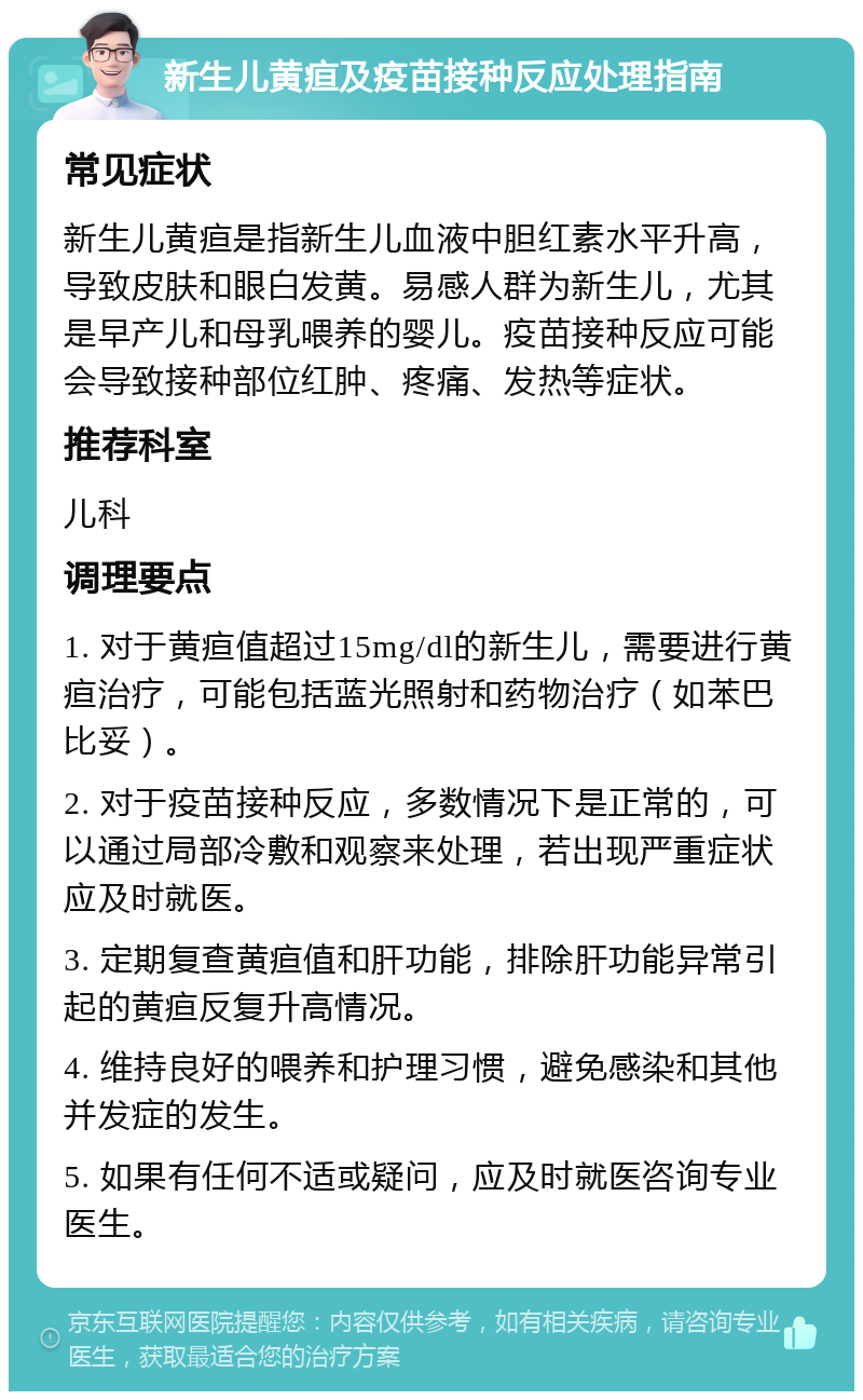 新生儿黄疸及疫苗接种反应处理指南 常见症状 新生儿黄疸是指新生儿血液中胆红素水平升高，导致皮肤和眼白发黄。易感人群为新生儿，尤其是早产儿和母乳喂养的婴儿。疫苗接种反应可能会导致接种部位红肿、疼痛、发热等症状。 推荐科室 儿科 调理要点 1. 对于黄疸值超过15mg/dl的新生儿，需要进行黄疸治疗，可能包括蓝光照射和药物治疗（如苯巴比妥）。 2. 对于疫苗接种反应，多数情况下是正常的，可以通过局部冷敷和观察来处理，若出现严重症状应及时就医。 3. 定期复查黄疸值和肝功能，排除肝功能异常引起的黄疸反复升高情况。 4. 维持良好的喂养和护理习惯，避免感染和其他并发症的发生。 5. 如果有任何不适或疑问，应及时就医咨询专业医生。