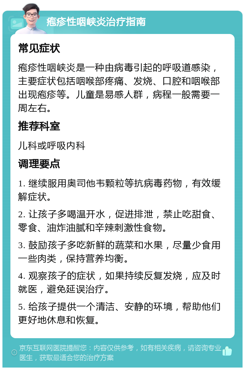 疱疹性咽峡炎治疗指南 常见症状 疱疹性咽峡炎是一种由病毒引起的呼吸道感染，主要症状包括咽喉部疼痛、发烧、口腔和咽喉部出现疱疹等。儿童是易感人群，病程一般需要一周左右。 推荐科室 儿科或呼吸内科 调理要点 1. 继续服用奥司他韦颗粒等抗病毒药物，有效缓解症状。 2. 让孩子多喝温开水，促进排泄，禁止吃甜食、零食、油炸油腻和辛辣刺激性食物。 3. 鼓励孩子多吃新鲜的蔬菜和水果，尽量少食用一些肉类，保持营养均衡。 4. 观察孩子的症状，如果持续反复发烧，应及时就医，避免延误治疗。 5. 给孩子提供一个清洁、安静的环境，帮助他们更好地休息和恢复。