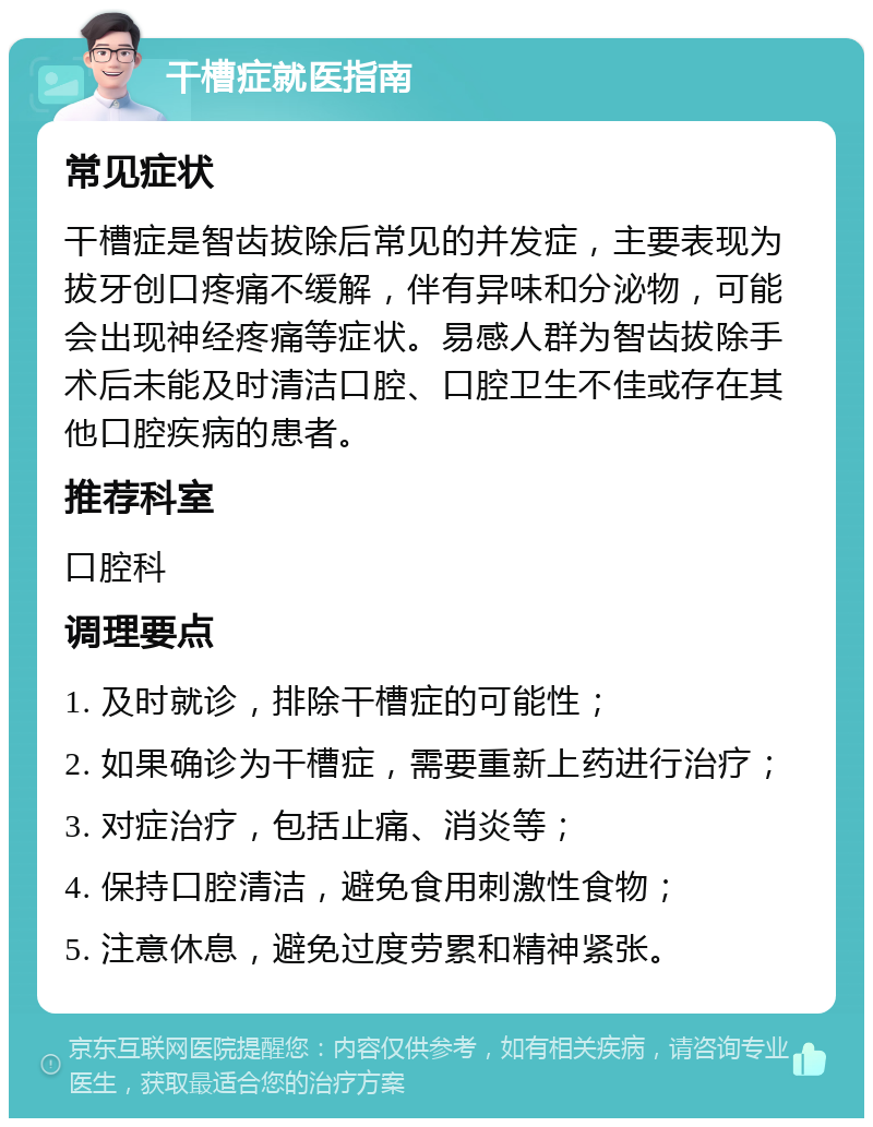 干槽症就医指南 常见症状 干槽症是智齿拔除后常见的并发症，主要表现为拔牙创口疼痛不缓解，伴有异味和分泌物，可能会出现神经疼痛等症状。易感人群为智齿拔除手术后未能及时清洁口腔、口腔卫生不佳或存在其他口腔疾病的患者。 推荐科室 口腔科 调理要点 1. 及时就诊，排除干槽症的可能性； 2. 如果确诊为干槽症，需要重新上药进行治疗； 3. 对症治疗，包括止痛、消炎等； 4. 保持口腔清洁，避免食用刺激性食物； 5. 注意休息，避免过度劳累和精神紧张。