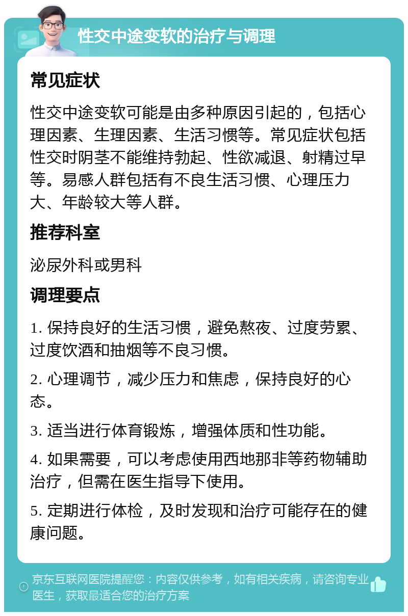 性交中途变软的治疗与调理 常见症状 性交中途变软可能是由多种原因引起的，包括心理因素、生理因素、生活习惯等。常见症状包括性交时阴茎不能维持勃起、性欲减退、射精过早等。易感人群包括有不良生活习惯、心理压力大、年龄较大等人群。 推荐科室 泌尿外科或男科 调理要点 1. 保持良好的生活习惯，避免熬夜、过度劳累、过度饮酒和抽烟等不良习惯。 2. 心理调节，减少压力和焦虑，保持良好的心态。 3. 适当进行体育锻炼，增强体质和性功能。 4. 如果需要，可以考虑使用西地那非等药物辅助治疗，但需在医生指导下使用。 5. 定期进行体检，及时发现和治疗可能存在的健康问题。