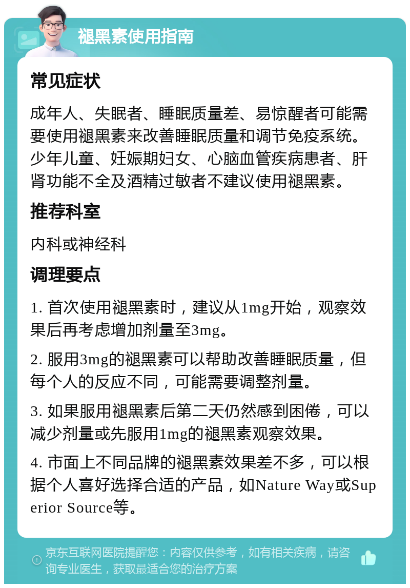 褪黑素使用指南 常见症状 成年人、失眠者、睡眠质量差、易惊醒者可能需要使用褪黑素来改善睡眠质量和调节免疫系统。少年儿童、妊娠期妇女、心脑血管疾病患者、肝肾功能不全及酒精过敏者不建议使用褪黑素。 推荐科室 内科或神经科 调理要点 1. 首次使用褪黑素时，建议从1mg开始，观察效果后再考虑增加剂量至3mg。 2. 服用3mg的褪黑素可以帮助改善睡眠质量，但每个人的反应不同，可能需要调整剂量。 3. 如果服用褪黑素后第二天仍然感到困倦，可以减少剂量或先服用1mg的褪黑素观察效果。 4. 市面上不同品牌的褪黑素效果差不多，可以根据个人喜好选择合适的产品，如Nature Way或Superior Source等。