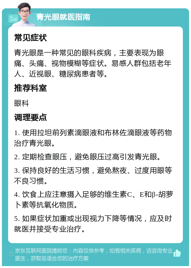 青光眼就医指南 常见症状 青光眼是一种常见的眼科疾病，主要表现为眼痛、头痛、视物模糊等症状。易感人群包括老年人、近视眼、糖尿病患者等。 推荐科室 眼科 调理要点 1. 使用拉坦前列素滴眼液和布林佐滴眼液等药物治疗青光眼。 2. 定期检查眼压，避免眼压过高引发青光眼。 3. 保持良好的生活习惯，避免熬夜、过度用眼等不良习惯。 4. 饮食上应注意摄入足够的维生素C、E和β-胡萝卜素等抗氧化物质。 5. 如果症状加重或出现视力下降等情况，应及时就医并接受专业治疗。