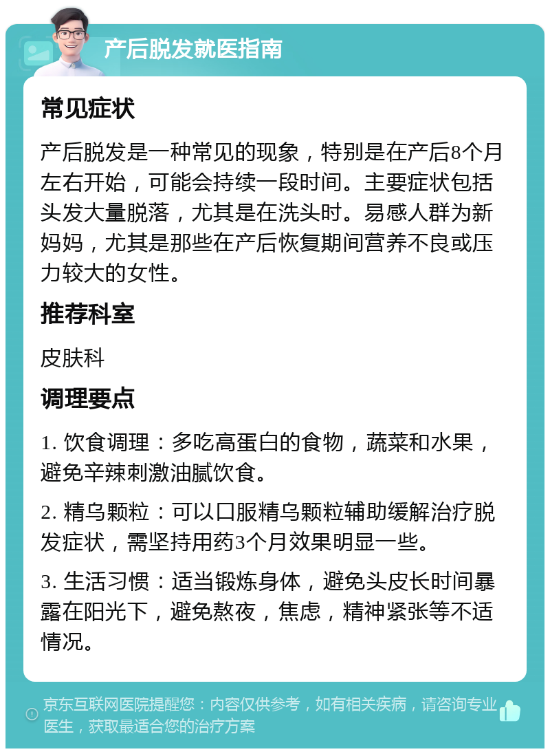 产后脱发就医指南 常见症状 产后脱发是一种常见的现象，特别是在产后8个月左右开始，可能会持续一段时间。主要症状包括头发大量脱落，尤其是在洗头时。易感人群为新妈妈，尤其是那些在产后恢复期间营养不良或压力较大的女性。 推荐科室 皮肤科 调理要点 1. 饮食调理：多吃高蛋白的食物，蔬菜和水果，避免辛辣刺激油腻饮食。 2. 精乌颗粒：可以口服精乌颗粒辅助缓解治疗脱发症状，需坚持用药3个月效果明显一些。 3. 生活习惯：适当锻炼身体，避免头皮长时间暴露在阳光下，避免熬夜，焦虑，精神紧张等不适情况。