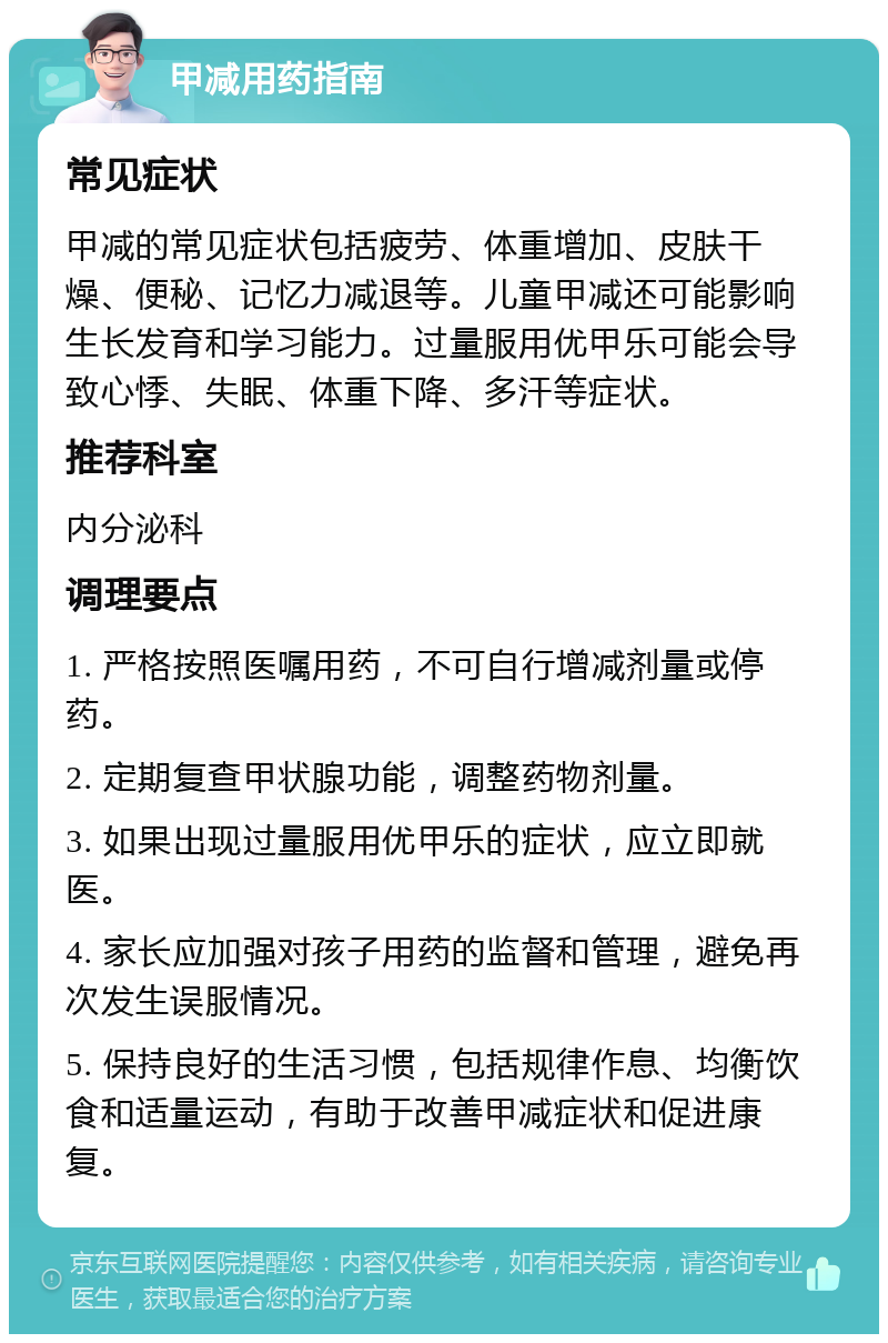 甲减用药指南 常见症状 甲减的常见症状包括疲劳、体重增加、皮肤干燥、便秘、记忆力减退等。儿童甲减还可能影响生长发育和学习能力。过量服用优甲乐可能会导致心悸、失眠、体重下降、多汗等症状。 推荐科室 内分泌科 调理要点 1. 严格按照医嘱用药，不可自行增减剂量或停药。 2. 定期复查甲状腺功能，调整药物剂量。 3. 如果出现过量服用优甲乐的症状，应立即就医。 4. 家长应加强对孩子用药的监督和管理，避免再次发生误服情况。 5. 保持良好的生活习惯，包括规律作息、均衡饮食和适量运动，有助于改善甲减症状和促进康复。