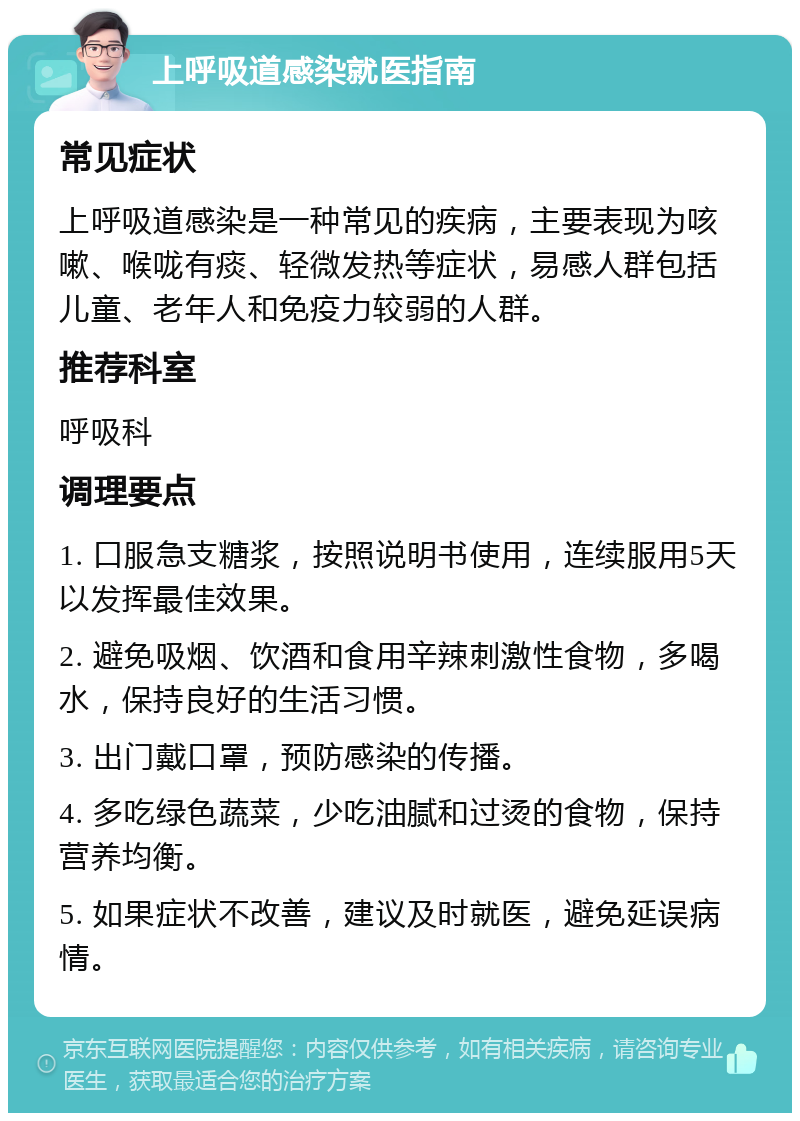 上呼吸道感染就医指南 常见症状 上呼吸道感染是一种常见的疾病，主要表现为咳嗽、喉咙有痰、轻微发热等症状，易感人群包括儿童、老年人和免疫力较弱的人群。 推荐科室 呼吸科 调理要点 1. 口服急支糖浆，按照说明书使用，连续服用5天以发挥最佳效果。 2. 避免吸烟、饮酒和食用辛辣刺激性食物，多喝水，保持良好的生活习惯。 3. 出门戴口罩，预防感染的传播。 4. 多吃绿色蔬菜，少吃油腻和过烫的食物，保持营养均衡。 5. 如果症状不改善，建议及时就医，避免延误病情。