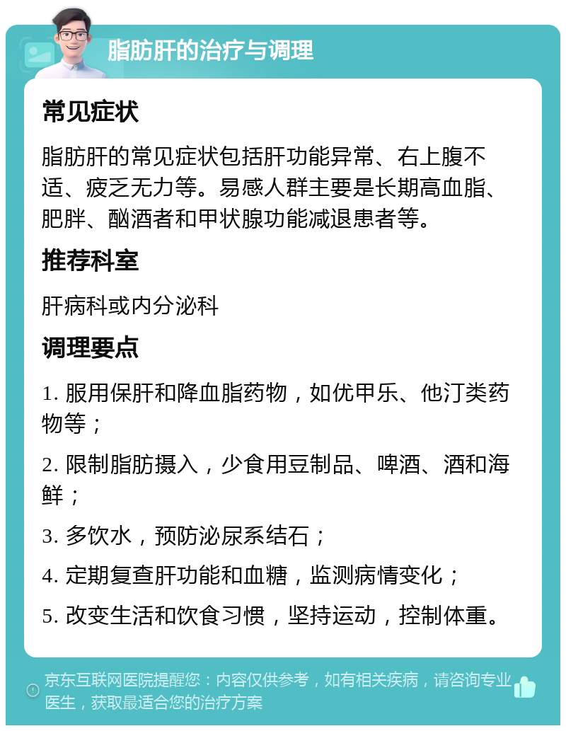 脂肪肝的治疗与调理 常见症状 脂肪肝的常见症状包括肝功能异常、右上腹不适、疲乏无力等。易感人群主要是长期高血脂、肥胖、酗酒者和甲状腺功能减退患者等。 推荐科室 肝病科或内分泌科 调理要点 1. 服用保肝和降血脂药物，如优甲乐、他汀类药物等； 2. 限制脂肪摄入，少食用豆制品、啤酒、酒和海鲜； 3. 多饮水，预防泌尿系结石； 4. 定期复查肝功能和血糖，监测病情变化； 5. 改变生活和饮食习惯，坚持运动，控制体重。