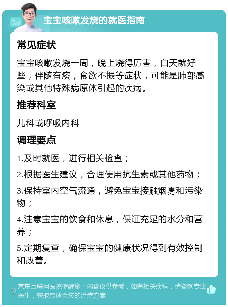 宝宝咳嗽发烧的就医指南 常见症状 宝宝咳嗽发烧一周，晚上烧得厉害，白天就好些，伴随有痰，食欲不振等症状，可能是肺部感染或其他特殊病原体引起的疾病。 推荐科室 儿科或呼吸内科 调理要点 1.及时就医，进行相关检查； 2.根据医生建议，合理使用抗生素或其他药物； 3.保持室内空气流通，避免宝宝接触烟雾和污染物； 4.注意宝宝的饮食和休息，保证充足的水分和营养； 5.定期复查，确保宝宝的健康状况得到有效控制和改善。