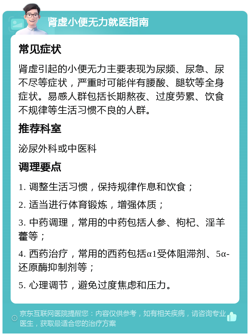 肾虚小便无力就医指南 常见症状 肾虚引起的小便无力主要表现为尿频、尿急、尿不尽等症状，严重时可能伴有腰酸、腿软等全身症状。易感人群包括长期熬夜、过度劳累、饮食不规律等生活习惯不良的人群。 推荐科室 泌尿外科或中医科 调理要点 1. 调整生活习惯，保持规律作息和饮食； 2. 适当进行体育锻炼，增强体质； 3. 中药调理，常用的中药包括人参、枸杞、淫羊藿等； 4. 西药治疗，常用的西药包括α1受体阻滞剂、5α-还原酶抑制剂等； 5. 心理调节，避免过度焦虑和压力。