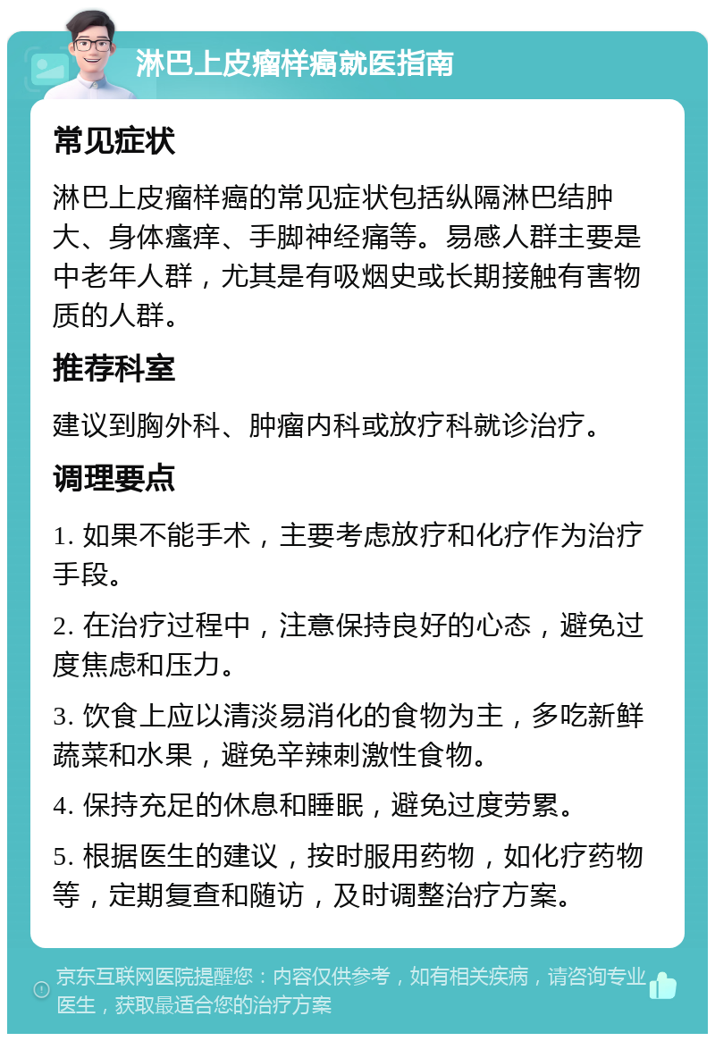 淋巴上皮瘤样癌就医指南 常见症状 淋巴上皮瘤样癌的常见症状包括纵隔淋巴结肿大、身体瘙痒、手脚神经痛等。易感人群主要是中老年人群，尤其是有吸烟史或长期接触有害物质的人群。 推荐科室 建议到胸外科、肿瘤内科或放疗科就诊治疗。 调理要点 1. 如果不能手术，主要考虑放疗和化疗作为治疗手段。 2. 在治疗过程中，注意保持良好的心态，避免过度焦虑和压力。 3. 饮食上应以清淡易消化的食物为主，多吃新鲜蔬菜和水果，避免辛辣刺激性食物。 4. 保持充足的休息和睡眠，避免过度劳累。 5. 根据医生的建议，按时服用药物，如化疗药物等，定期复查和随访，及时调整治疗方案。