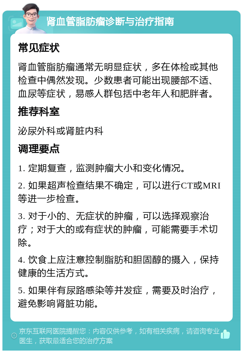 肾血管脂肪瘤诊断与治疗指南 常见症状 肾血管脂肪瘤通常无明显症状，多在体检或其他检查中偶然发现。少数患者可能出现腰部不适、血尿等症状，易感人群包括中老年人和肥胖者。 推荐科室 泌尿外科或肾脏内科 调理要点 1. 定期复查，监测肿瘤大小和变化情况。 2. 如果超声检查结果不确定，可以进行CT或MRI等进一步检查。 3. 对于小的、无症状的肿瘤，可以选择观察治疗；对于大的或有症状的肿瘤，可能需要手术切除。 4. 饮食上应注意控制脂肪和胆固醇的摄入，保持健康的生活方式。 5. 如果伴有尿路感染等并发症，需要及时治疗，避免影响肾脏功能。