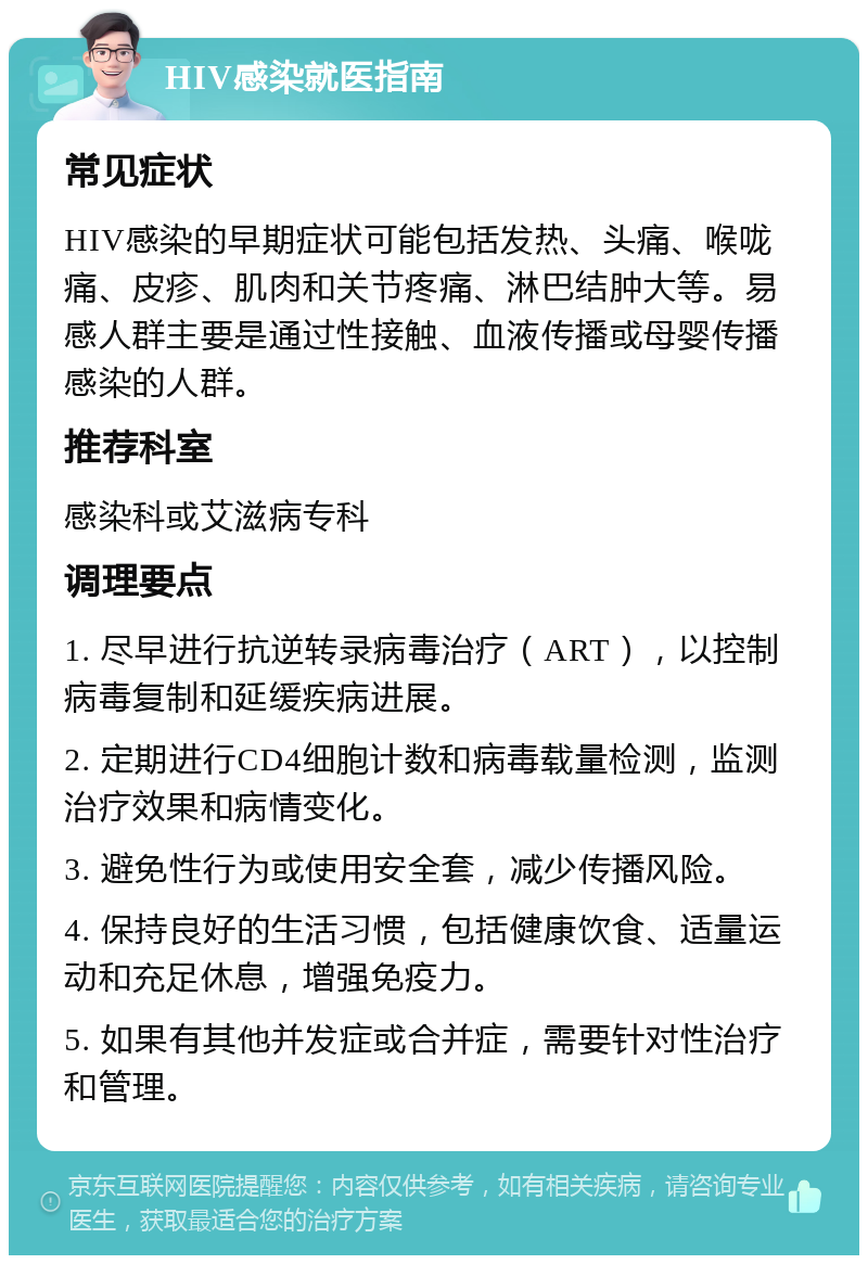 HIV感染就医指南 常见症状 HIV感染的早期症状可能包括发热、头痛、喉咙痛、皮疹、肌肉和关节疼痛、淋巴结肿大等。易感人群主要是通过性接触、血液传播或母婴传播感染的人群。 推荐科室 感染科或艾滋病专科 调理要点 1. 尽早进行抗逆转录病毒治疗（ART），以控制病毒复制和延缓疾病进展。 2. 定期进行CD4细胞计数和病毒载量检测，监测治疗效果和病情变化。 3. 避免性行为或使用安全套，减少传播风险。 4. 保持良好的生活习惯，包括健康饮食、适量运动和充足休息，增强免疫力。 5. 如果有其他并发症或合并症，需要针对性治疗和管理。