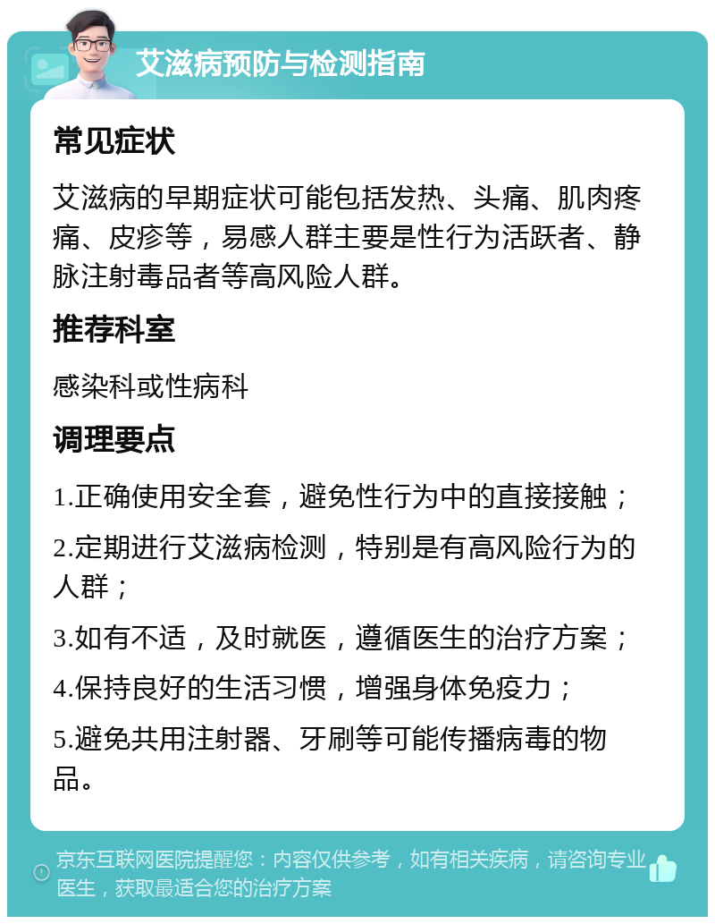 艾滋病预防与检测指南 常见症状 艾滋病的早期症状可能包括发热、头痛、肌肉疼痛、皮疹等，易感人群主要是性行为活跃者、静脉注射毒品者等高风险人群。 推荐科室 感染科或性病科 调理要点 1.正确使用安全套，避免性行为中的直接接触； 2.定期进行艾滋病检测，特别是有高风险行为的人群； 3.如有不适，及时就医，遵循医生的治疗方案； 4.保持良好的生活习惯，增强身体免疫力； 5.避免共用注射器、牙刷等可能传播病毒的物品。