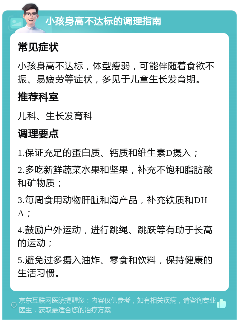 小孩身高不达标的调理指南 常见症状 小孩身高不达标，体型瘦弱，可能伴随着食欲不振、易疲劳等症状，多见于儿童生长发育期。 推荐科室 儿科、生长发育科 调理要点 1.保证充足的蛋白质、钙质和维生素D摄入； 2.多吃新鲜蔬菜水果和坚果，补充不饱和脂肪酸和矿物质； 3.每周食用动物肝脏和海产品，补充铁质和DHA； 4.鼓励户外运动，进行跳绳、跳跃等有助于长高的运动； 5.避免过多摄入油炸、零食和饮料，保持健康的生活习惯。