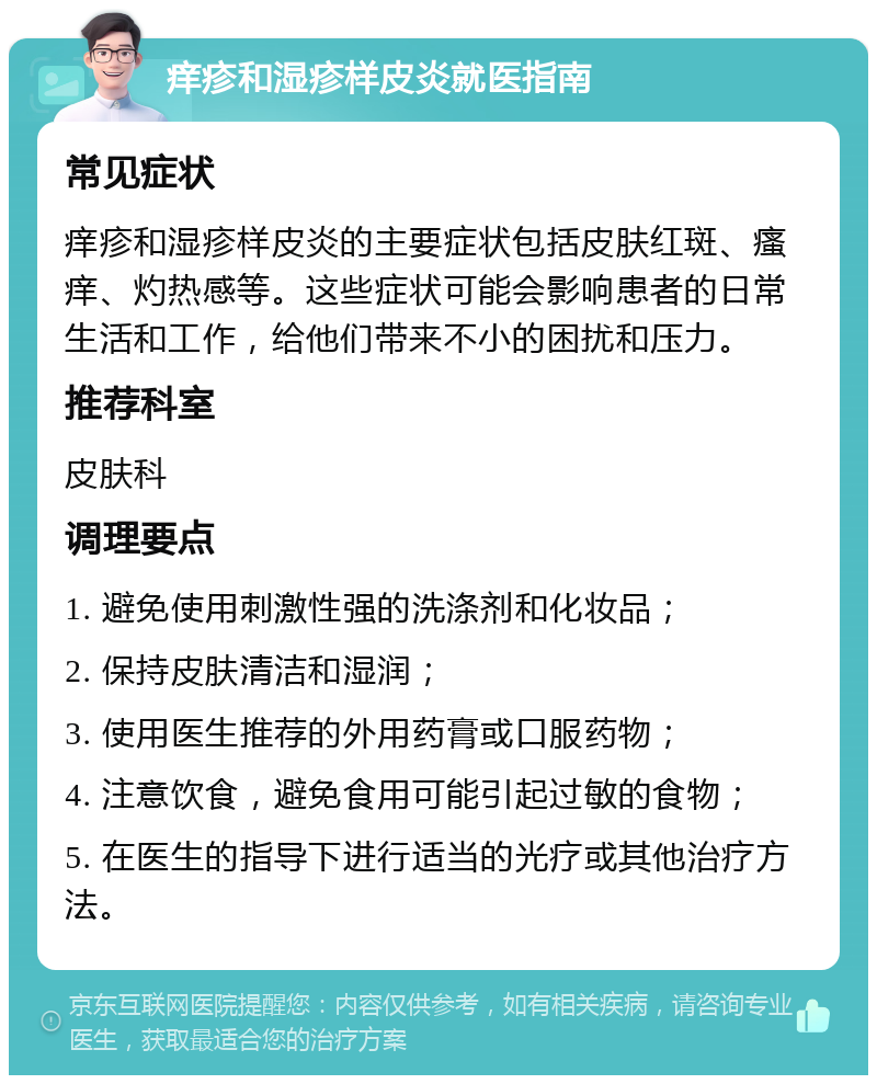 痒疹和湿疹样皮炎就医指南 常见症状 痒疹和湿疹样皮炎的主要症状包括皮肤红斑、瘙痒、灼热感等。这些症状可能会影响患者的日常生活和工作，给他们带来不小的困扰和压力。 推荐科室 皮肤科 调理要点 1. 避免使用刺激性强的洗涤剂和化妆品； 2. 保持皮肤清洁和湿润； 3. 使用医生推荐的外用药膏或口服药物； 4. 注意饮食，避免食用可能引起过敏的食物； 5. 在医生的指导下进行适当的光疗或其他治疗方法。