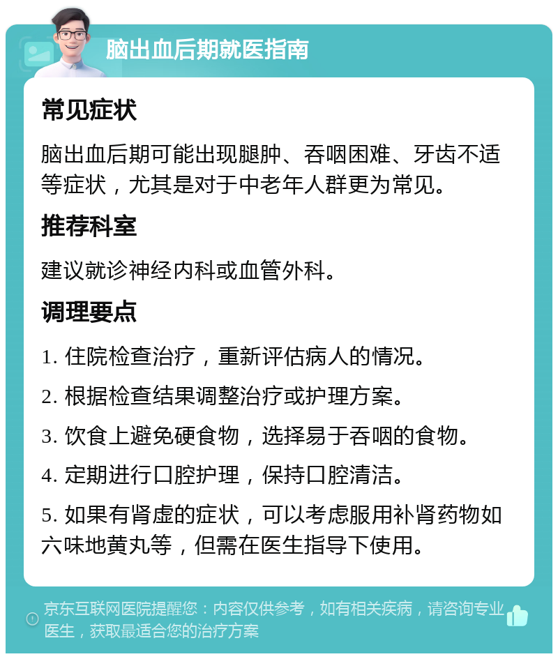 脑出血后期就医指南 常见症状 脑出血后期可能出现腿肿、吞咽困难、牙齿不适等症状，尤其是对于中老年人群更为常见。 推荐科室 建议就诊神经内科或血管外科。 调理要点 1. 住院检查治疗，重新评估病人的情况。 2. 根据检查结果调整治疗或护理方案。 3. 饮食上避免硬食物，选择易于吞咽的食物。 4. 定期进行口腔护理，保持口腔清洁。 5. 如果有肾虚的症状，可以考虑服用补肾药物如六味地黄丸等，但需在医生指导下使用。