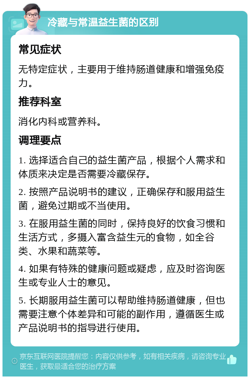 冷藏与常温益生菌的区别 常见症状 无特定症状，主要用于维持肠道健康和增强免疫力。 推荐科室 消化内科或营养科。 调理要点 1. 选择适合自己的益生菌产品，根据个人需求和体质来决定是否需要冷藏保存。 2. 按照产品说明书的建议，正确保存和服用益生菌，避免过期或不当使用。 3. 在服用益生菌的同时，保持良好的饮食习惯和生活方式，多摄入富含益生元的食物，如全谷类、水果和蔬菜等。 4. 如果有特殊的健康问题或疑虑，应及时咨询医生或专业人士的意见。 5. 长期服用益生菌可以帮助维持肠道健康，但也需要注意个体差异和可能的副作用，遵循医生或产品说明书的指导进行使用。