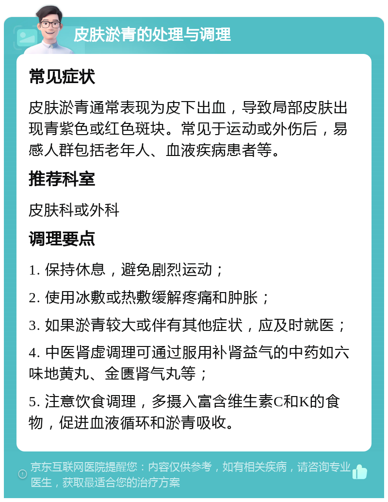 皮肤淤青的处理与调理 常见症状 皮肤淤青通常表现为皮下出血，导致局部皮肤出现青紫色或红色斑块。常见于运动或外伤后，易感人群包括老年人、血液疾病患者等。 推荐科室 皮肤科或外科 调理要点 1. 保持休息，避免剧烈运动； 2. 使用冰敷或热敷缓解疼痛和肿胀； 3. 如果淤青较大或伴有其他症状，应及时就医； 4. 中医肾虚调理可通过服用补肾益气的中药如六味地黄丸、金匮肾气丸等； 5. 注意饮食调理，多摄入富含维生素C和K的食物，促进血液循环和淤青吸收。