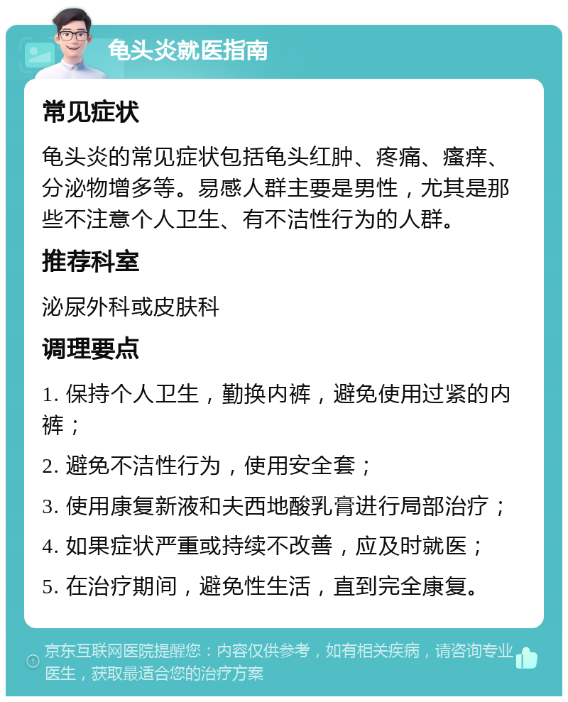 龟头炎就医指南 常见症状 龟头炎的常见症状包括龟头红肿、疼痛、瘙痒、分泌物增多等。易感人群主要是男性，尤其是那些不注意个人卫生、有不洁性行为的人群。 推荐科室 泌尿外科或皮肤科 调理要点 1. 保持个人卫生，勤换内裤，避免使用过紧的内裤； 2. 避免不洁性行为，使用安全套； 3. 使用康复新液和夫西地酸乳膏进行局部治疗； 4. 如果症状严重或持续不改善，应及时就医； 5. 在治疗期间，避免性生活，直到完全康复。