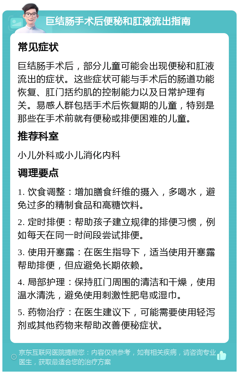 巨结肠手术后便秘和肛液流出指南 常见症状 巨结肠手术后，部分儿童可能会出现便秘和肛液流出的症状。这些症状可能与手术后的肠道功能恢复、肛门括约肌的控制能力以及日常护理有关。易感人群包括手术后恢复期的儿童，特别是那些在手术前就有便秘或排便困难的儿童。 推荐科室 小儿外科或小儿消化内科 调理要点 1. 饮食调整：增加膳食纤维的摄入，多喝水，避免过多的精制食品和高糖饮料。 2. 定时排便：帮助孩子建立规律的排便习惯，例如每天在同一时间段尝试排便。 3. 使用开塞露：在医生指导下，适当使用开塞露帮助排便，但应避免长期依赖。 4. 局部护理：保持肛门周围的清洁和干燥，使用温水清洗，避免使用刺激性肥皂或湿巾。 5. 药物治疗：在医生建议下，可能需要使用轻泻剂或其他药物来帮助改善便秘症状。