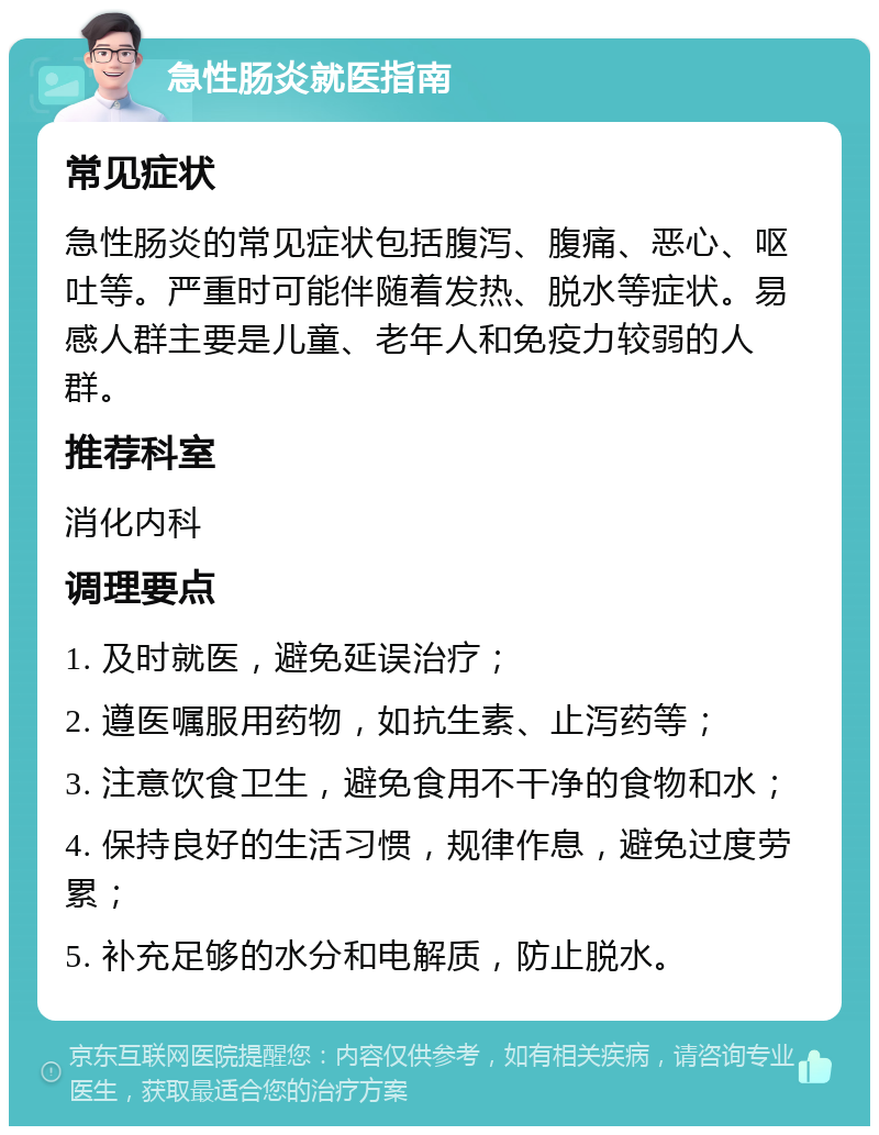 急性肠炎就医指南 常见症状 急性肠炎的常见症状包括腹泻、腹痛、恶心、呕吐等。严重时可能伴随着发热、脱水等症状。易感人群主要是儿童、老年人和免疫力较弱的人群。 推荐科室 消化内科 调理要点 1. 及时就医，避免延误治疗； 2. 遵医嘱服用药物，如抗生素、止泻药等； 3. 注意饮食卫生，避免食用不干净的食物和水； 4. 保持良好的生活习惯，规律作息，避免过度劳累； 5. 补充足够的水分和电解质，防止脱水。