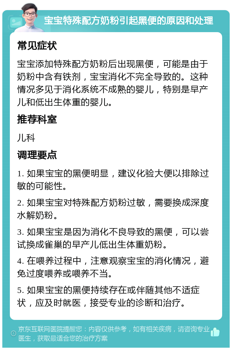 宝宝特殊配方奶粉引起黑便的原因和处理 常见症状 宝宝添加特殊配方奶粉后出现黑便，可能是由于奶粉中含有铁剂，宝宝消化不完全导致的。这种情况多见于消化系统不成熟的婴儿，特别是早产儿和低出生体重的婴儿。 推荐科室 儿科 调理要点 1. 如果宝宝的黑便明显，建议化验大便以排除过敏的可能性。 2. 如果宝宝对特殊配方奶粉过敏，需要换成深度水解奶粉。 3. 如果宝宝是因为消化不良导致的黑便，可以尝试换成雀巢的早产儿低出生体重奶粉。 4. 在喂养过程中，注意观察宝宝的消化情况，避免过度喂养或喂养不当。 5. 如果宝宝的黑便持续存在或伴随其他不适症状，应及时就医，接受专业的诊断和治疗。