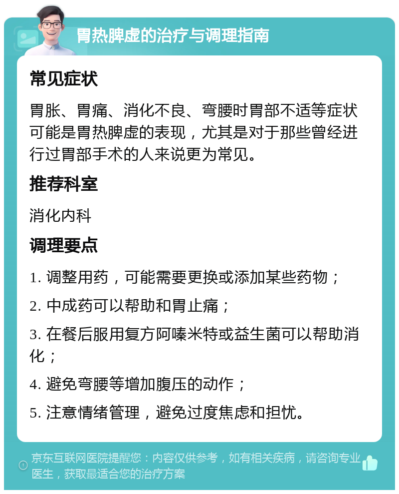 胃热脾虚的治疗与调理指南 常见症状 胃胀、胃痛、消化不良、弯腰时胃部不适等症状可能是胃热脾虚的表现，尤其是对于那些曾经进行过胃部手术的人来说更为常见。 推荐科室 消化内科 调理要点 1. 调整用药，可能需要更换或添加某些药物； 2. 中成药可以帮助和胃止痛； 3. 在餐后服用复方阿嗪米特或益生菌可以帮助消化； 4. 避免弯腰等增加腹压的动作； 5. 注意情绪管理，避免过度焦虑和担忧。