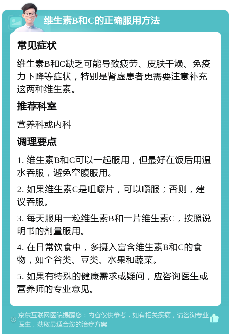 维生素B和C的正确服用方法 常见症状 维生素B和C缺乏可能导致疲劳、皮肤干燥、免疫力下降等症状，特别是肾虚患者更需要注意补充这两种维生素。 推荐科室 营养科或内科 调理要点 1. 维生素B和C可以一起服用，但最好在饭后用温水吞服，避免空腹服用。 2. 如果维生素C是咀嚼片，可以嚼服；否则，建议吞服。 3. 每天服用一粒维生素B和一片维生素C，按照说明书的剂量服用。 4. 在日常饮食中，多摄入富含维生素B和C的食物，如全谷类、豆类、水果和蔬菜。 5. 如果有特殊的健康需求或疑问，应咨询医生或营养师的专业意见。