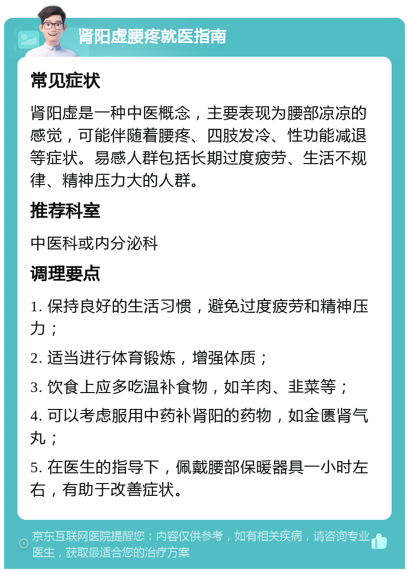 肾阳虚腰疼就医指南 常见症状 肾阳虚是一种中医概念，主要表现为腰部凉凉的感觉，可能伴随着腰疼、四肢发冷、性功能减退等症状。易感人群包括长期过度疲劳、生活不规律、精神压力大的人群。 推荐科室 中医科或内分泌科 调理要点 1. 保持良好的生活习惯，避免过度疲劳和精神压力； 2. 适当进行体育锻炼，增强体质； 3. 饮食上应多吃温补食物，如羊肉、韭菜等； 4. 可以考虑服用中药补肾阳的药物，如金匮肾气丸； 5. 在医生的指导下，佩戴腰部保暖器具一小时左右，有助于改善症状。