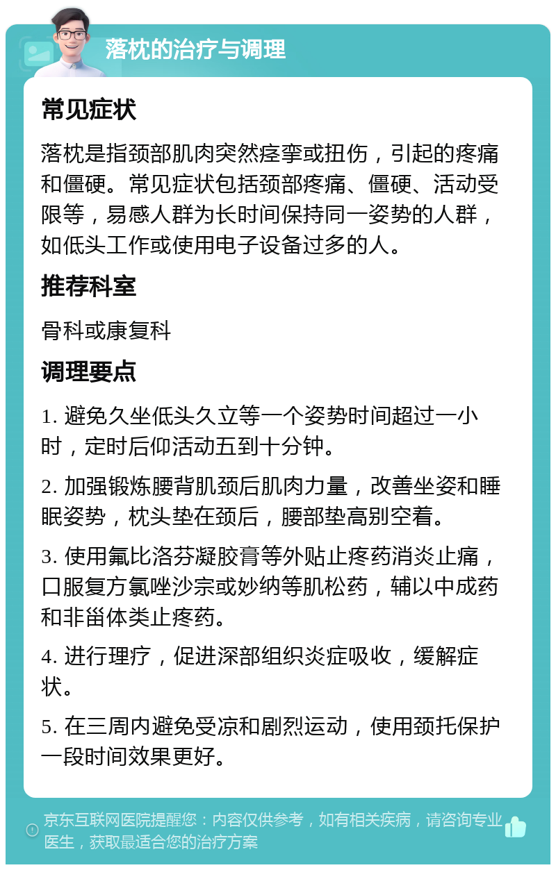 落枕的治疗与调理 常见症状 落枕是指颈部肌肉突然痉挛或扭伤，引起的疼痛和僵硬。常见症状包括颈部疼痛、僵硬、活动受限等，易感人群为长时间保持同一姿势的人群，如低头工作或使用电子设备过多的人。 推荐科室 骨科或康复科 调理要点 1. 避免久坐低头久立等一个姿势时间超过一小时，定时后仰活动五到十分钟。 2. 加强锻炼腰背肌颈后肌肉力量，改善坐姿和睡眠姿势，枕头垫在颈后，腰部垫高别空着。 3. 使用氟比洛芬凝胶膏等外贴止疼药消炎止痛，口服复方氯唑沙宗或妙纳等肌松药，辅以中成药和非甾体类止疼药。 4. 进行理疗，促进深部组织炎症吸收，缓解症状。 5. 在三周内避免受凉和剧烈运动，使用颈托保护一段时间效果更好。