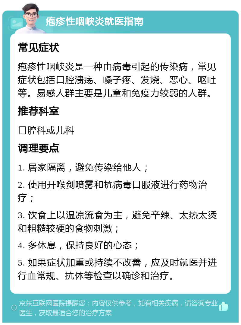 疱疹性咽峡炎就医指南 常见症状 疱疹性咽峡炎是一种由病毒引起的传染病，常见症状包括口腔溃疡、嗓子疼、发烧、恶心、呕吐等。易感人群主要是儿童和免疫力较弱的人群。 推荐科室 口腔科或儿科 调理要点 1. 居家隔离，避免传染给他人； 2. 使用开喉剑喷雾和抗病毒口服液进行药物治疗； 3. 饮食上以温凉流食为主，避免辛辣、太热太烫和粗糙较硬的食物刺激； 4. 多休息，保持良好的心态； 5. 如果症状加重或持续不改善，应及时就医并进行血常规、抗体等检查以确诊和治疗。