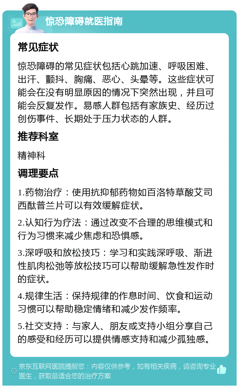 惊恐障碍就医指南 常见症状 惊恐障碍的常见症状包括心跳加速、呼吸困难、出汗、颤抖、胸痛、恶心、头晕等。这些症状可能会在没有明显原因的情况下突然出现，并且可能会反复发作。易感人群包括有家族史、经历过创伤事件、长期处于压力状态的人群。 推荐科室 精神科 调理要点 1.药物治疗：使用抗抑郁药物如百洛特草酸艾司西酞普兰片可以有效缓解症状。 2.认知行为疗法：通过改变不合理的思维模式和行为习惯来减少焦虑和恐惧感。 3.深呼吸和放松技巧：学习和实践深呼吸、渐进性肌肉松弛等放松技巧可以帮助缓解急性发作时的症状。 4.规律生活：保持规律的作息时间、饮食和运动习惯可以帮助稳定情绪和减少发作频率。 5.社交支持：与家人、朋友或支持小组分享自己的感受和经历可以提供情感支持和减少孤独感。