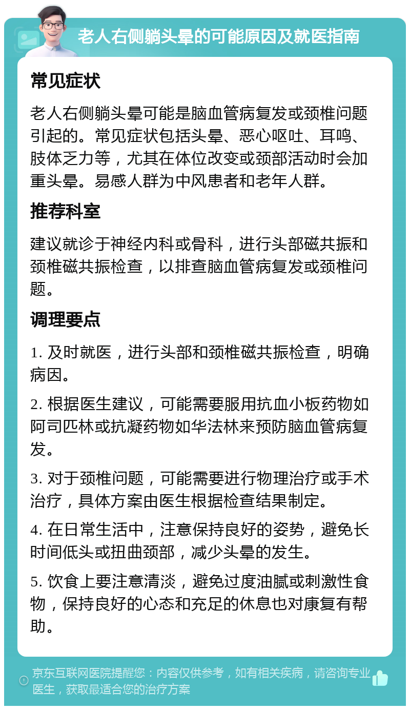 老人右侧躺头晕的可能原因及就医指南 常见症状 老人右侧躺头晕可能是脑血管病复发或颈椎问题引起的。常见症状包括头晕、恶心呕吐、耳鸣、肢体乏力等，尤其在体位改变或颈部活动时会加重头晕。易感人群为中风患者和老年人群。 推荐科室 建议就诊于神经内科或骨科，进行头部磁共振和颈椎磁共振检查，以排查脑血管病复发或颈椎问题。 调理要点 1. 及时就医，进行头部和颈椎磁共振检查，明确病因。 2. 根据医生建议，可能需要服用抗血小板药物如阿司匹林或抗凝药物如华法林来预防脑血管病复发。 3. 对于颈椎问题，可能需要进行物理治疗或手术治疗，具体方案由医生根据检查结果制定。 4. 在日常生活中，注意保持良好的姿势，避免长时间低头或扭曲颈部，减少头晕的发生。 5. 饮食上要注意清淡，避免过度油腻或刺激性食物，保持良好的心态和充足的休息也对康复有帮助。