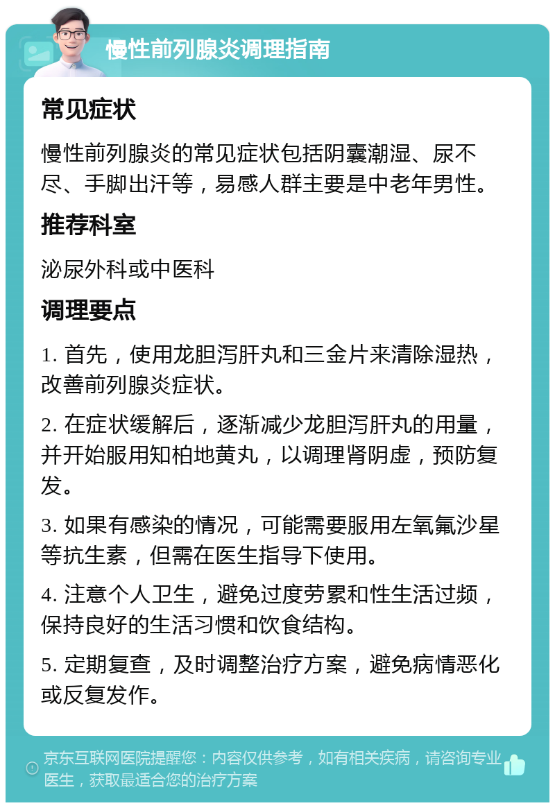 慢性前列腺炎调理指南 常见症状 慢性前列腺炎的常见症状包括阴囊潮湿、尿不尽、手脚出汗等，易感人群主要是中老年男性。 推荐科室 泌尿外科或中医科 调理要点 1. 首先，使用龙胆泻肝丸和三金片来清除湿热，改善前列腺炎症状。 2. 在症状缓解后，逐渐减少龙胆泻肝丸的用量，并开始服用知柏地黄丸，以调理肾阴虚，预防复发。 3. 如果有感染的情况，可能需要服用左氧氟沙星等抗生素，但需在医生指导下使用。 4. 注意个人卫生，避免过度劳累和性生活过频，保持良好的生活习惯和饮食结构。 5. 定期复查，及时调整治疗方案，避免病情恶化或反复发作。