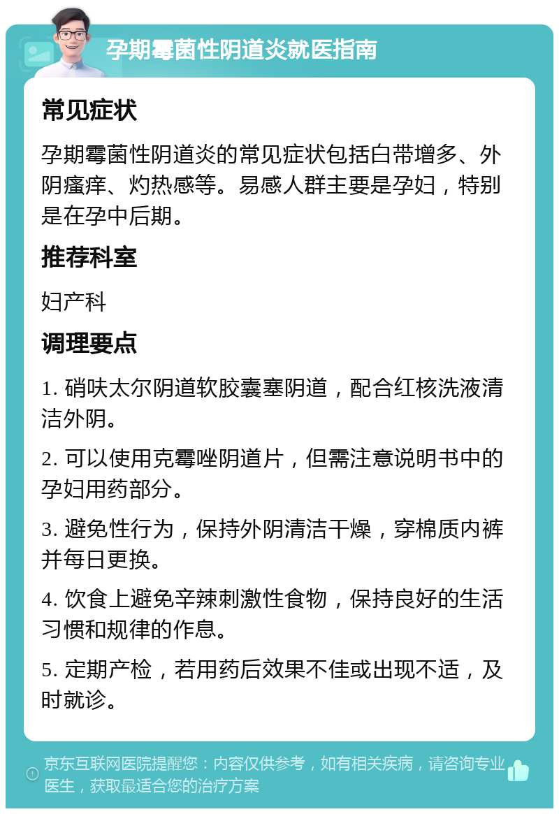 孕期霉菌性阴道炎就医指南 常见症状 孕期霉菌性阴道炎的常见症状包括白带增多、外阴瘙痒、灼热感等。易感人群主要是孕妇，特别是在孕中后期。 推荐科室 妇产科 调理要点 1. 硝呋太尔阴道软胶囊塞阴道，配合红核洗液清洁外阴。 2. 可以使用克霉唑阴道片，但需注意说明书中的孕妇用药部分。 3. 避免性行为，保持外阴清洁干燥，穿棉质内裤并每日更换。 4. 饮食上避免辛辣刺激性食物，保持良好的生活习惯和规律的作息。 5. 定期产检，若用药后效果不佳或出现不适，及时就诊。