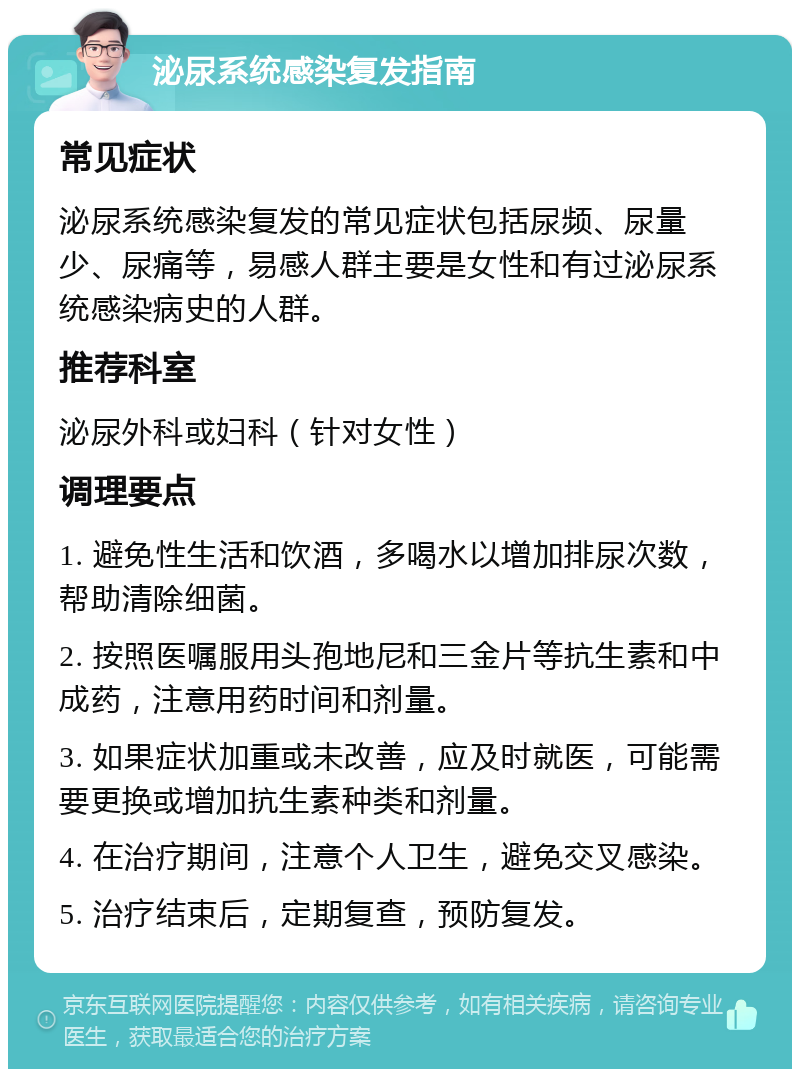 泌尿系统感染复发指南 常见症状 泌尿系统感染复发的常见症状包括尿频、尿量少、尿痛等，易感人群主要是女性和有过泌尿系统感染病史的人群。 推荐科室 泌尿外科或妇科（针对女性） 调理要点 1. 避免性生活和饮酒，多喝水以增加排尿次数，帮助清除细菌。 2. 按照医嘱服用头孢地尼和三金片等抗生素和中成药，注意用药时间和剂量。 3. 如果症状加重或未改善，应及时就医，可能需要更换或增加抗生素种类和剂量。 4. 在治疗期间，注意个人卫生，避免交叉感染。 5. 治疗结束后，定期复查，预防复发。