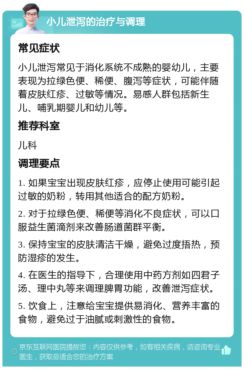 小儿泄泻的治疗与调理 常见症状 小儿泄泻常见于消化系统不成熟的婴幼儿，主要表现为拉绿色便、稀便、腹泻等症状，可能伴随着皮肤红疹、过敏等情况。易感人群包括新生儿、哺乳期婴儿和幼儿等。 推荐科室 儿科 调理要点 1. 如果宝宝出现皮肤红疹，应停止使用可能引起过敏的奶粉，转用其他适合的配方奶粉。 2. 对于拉绿色便、稀便等消化不良症状，可以口服益生菌滴剂来改善肠道菌群平衡。 3. 保持宝宝的皮肤清洁干燥，避免过度捂热，预防湿疹的发生。 4. 在医生的指导下，合理使用中药方剂如四君子汤、理中丸等来调理脾胃功能，改善泄泻症状。 5. 饮食上，注意给宝宝提供易消化、营养丰富的食物，避免过于油腻或刺激性的食物。