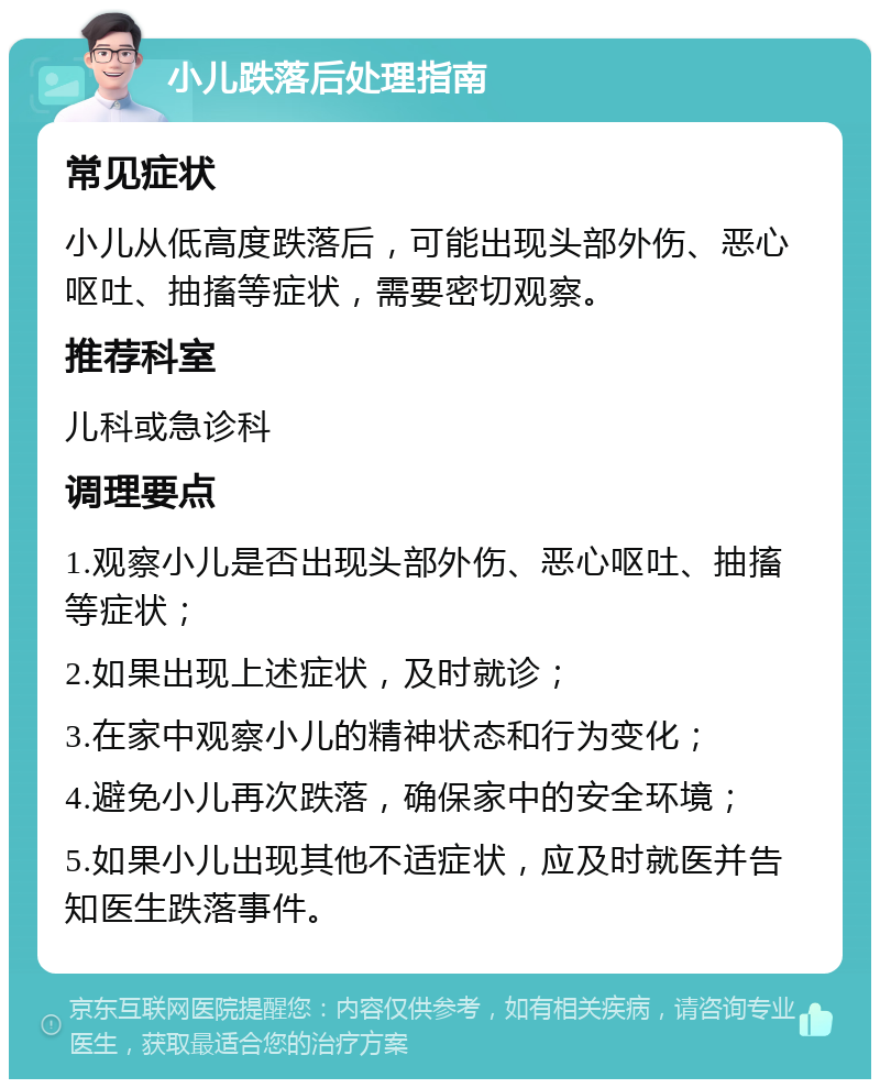 小儿跌落后处理指南 常见症状 小儿从低高度跌落后，可能出现头部外伤、恶心呕吐、抽搐等症状，需要密切观察。 推荐科室 儿科或急诊科 调理要点 1.观察小儿是否出现头部外伤、恶心呕吐、抽搐等症状； 2.如果出现上述症状，及时就诊； 3.在家中观察小儿的精神状态和行为变化； 4.避免小儿再次跌落，确保家中的安全环境； 5.如果小儿出现其他不适症状，应及时就医并告知医生跌落事件。