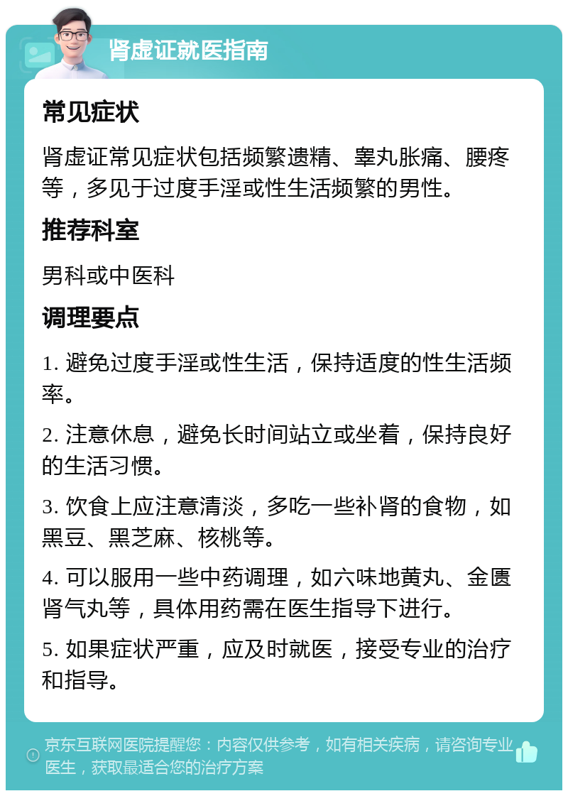 肾虚证就医指南 常见症状 肾虚证常见症状包括频繁遗精、睾丸胀痛、腰疼等，多见于过度手淫或性生活频繁的男性。 推荐科室 男科或中医科 调理要点 1. 避免过度手淫或性生活，保持适度的性生活频率。 2. 注意休息，避免长时间站立或坐着，保持良好的生活习惯。 3. 饮食上应注意清淡，多吃一些补肾的食物，如黑豆、黑芝麻、核桃等。 4. 可以服用一些中药调理，如六味地黄丸、金匮肾气丸等，具体用药需在医生指导下进行。 5. 如果症状严重，应及时就医，接受专业的治疗和指导。