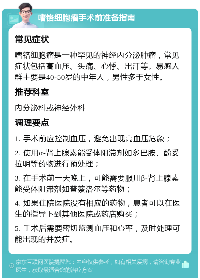 嗜铬细胞瘤手术前准备指南 常见症状 嗜铬细胞瘤是一种罕见的神经内分泌肿瘤，常见症状包括高血压、头痛、心悸、出汗等。易感人群主要是40-50岁的中年人，男性多于女性。 推荐科室 内分泌科或神经外科 调理要点 1. 手术前应控制血压，避免出现高血压危象； 2. 使用α-肾上腺素能受体阻滞剂如多巴胺、酚妥拉明等药物进行预处理； 3. 在手术前一天晚上，可能需要服用β-肾上腺素能受体阻滞剂如普萘洛尔等药物； 4. 如果住院医院没有相应的药物，患者可以在医生的指导下到其他医院或药店购买； 5. 手术后需要密切监测血压和心率，及时处理可能出现的并发症。