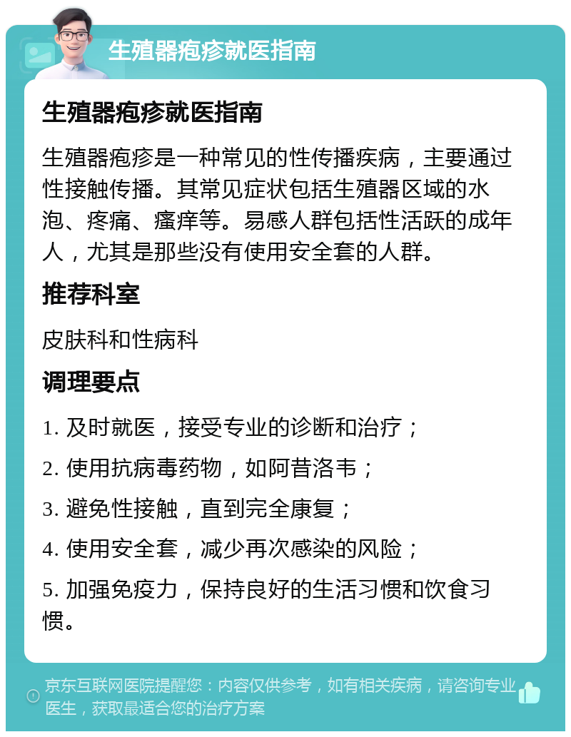 生殖器疱疹就医指南 生殖器疱疹就医指南 生殖器疱疹是一种常见的性传播疾病，主要通过性接触传播。其常见症状包括生殖器区域的水泡、疼痛、瘙痒等。易感人群包括性活跃的成年人，尤其是那些没有使用安全套的人群。 推荐科室 皮肤科和性病科 调理要点 1. 及时就医，接受专业的诊断和治疗； 2. 使用抗病毒药物，如阿昔洛韦； 3. 避免性接触，直到完全康复； 4. 使用安全套，减少再次感染的风险； 5. 加强免疫力，保持良好的生活习惯和饮食习惯。