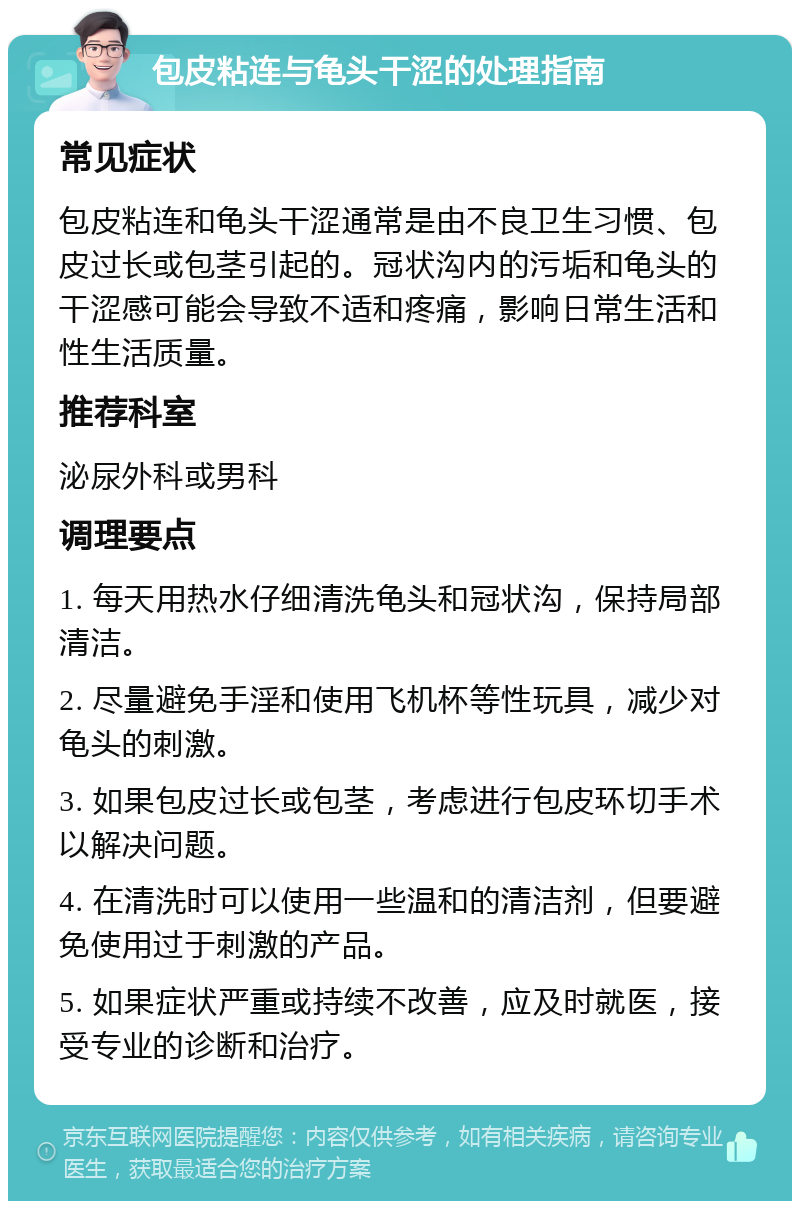 包皮粘连与龟头干涩的处理指南 常见症状 包皮粘连和龟头干涩通常是由不良卫生习惯、包皮过长或包茎引起的。冠状沟内的污垢和龟头的干涩感可能会导致不适和疼痛，影响日常生活和性生活质量。 推荐科室 泌尿外科或男科 调理要点 1. 每天用热水仔细清洗龟头和冠状沟，保持局部清洁。 2. 尽量避免手淫和使用飞机杯等性玩具，减少对龟头的刺激。 3. 如果包皮过长或包茎，考虑进行包皮环切手术以解决问题。 4. 在清洗时可以使用一些温和的清洁剂，但要避免使用过于刺激的产品。 5. 如果症状严重或持续不改善，应及时就医，接受专业的诊断和治疗。