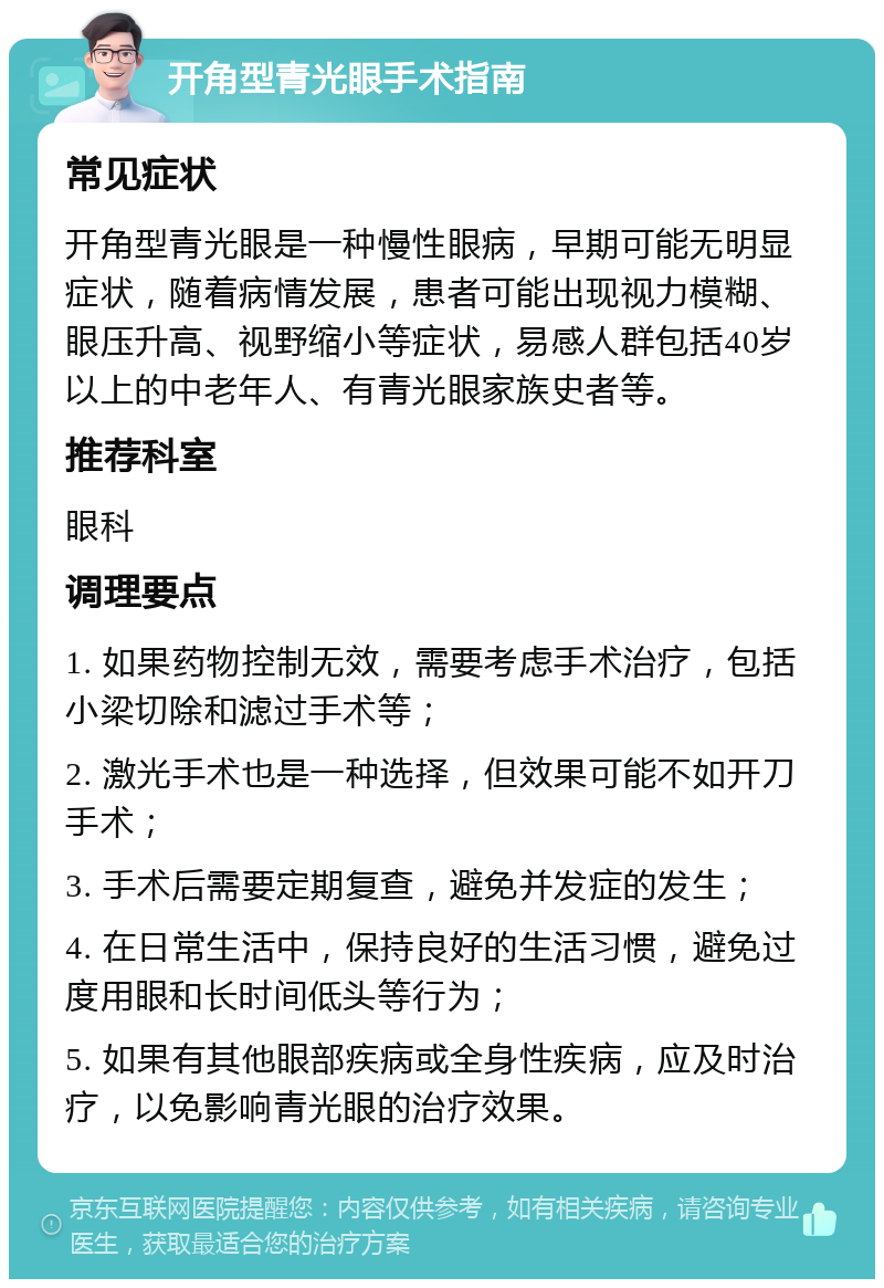 开角型青光眼手术指南 常见症状 开角型青光眼是一种慢性眼病，早期可能无明显症状，随着病情发展，患者可能出现视力模糊、眼压升高、视野缩小等症状，易感人群包括40岁以上的中老年人、有青光眼家族史者等。 推荐科室 眼科 调理要点 1. 如果药物控制无效，需要考虑手术治疗，包括小梁切除和滤过手术等； 2. 激光手术也是一种选择，但效果可能不如开刀手术； 3. 手术后需要定期复查，避免并发症的发生； 4. 在日常生活中，保持良好的生活习惯，避免过度用眼和长时间低头等行为； 5. 如果有其他眼部疾病或全身性疾病，应及时治疗，以免影响青光眼的治疗效果。