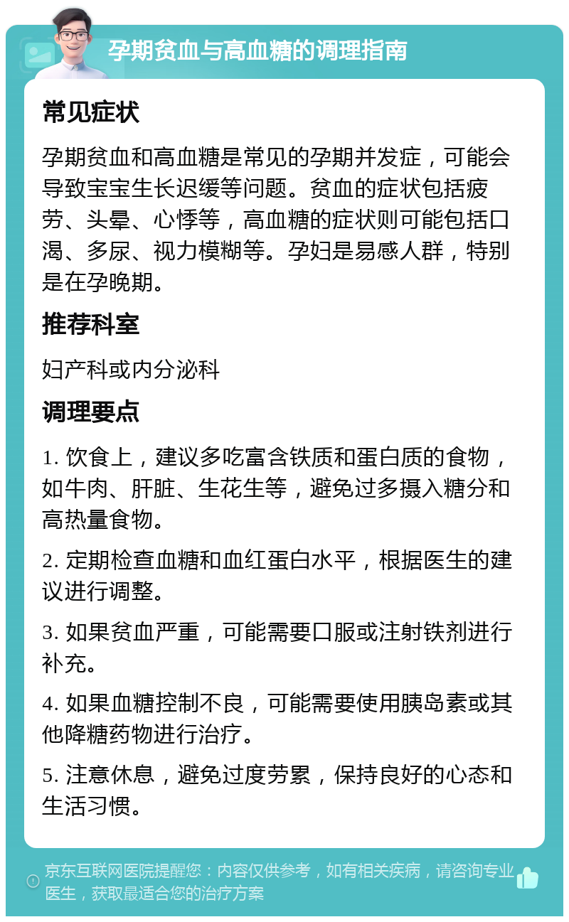 孕期贫血与高血糖的调理指南 常见症状 孕期贫血和高血糖是常见的孕期并发症，可能会导致宝宝生长迟缓等问题。贫血的症状包括疲劳、头晕、心悸等，高血糖的症状则可能包括口渴、多尿、视力模糊等。孕妇是易感人群，特别是在孕晚期。 推荐科室 妇产科或内分泌科 调理要点 1. 饮食上，建议多吃富含铁质和蛋白质的食物，如牛肉、肝脏、生花生等，避免过多摄入糖分和高热量食物。 2. 定期检查血糖和血红蛋白水平，根据医生的建议进行调整。 3. 如果贫血严重，可能需要口服或注射铁剂进行补充。 4. 如果血糖控制不良，可能需要使用胰岛素或其他降糖药物进行治疗。 5. 注意休息，避免过度劳累，保持良好的心态和生活习惯。