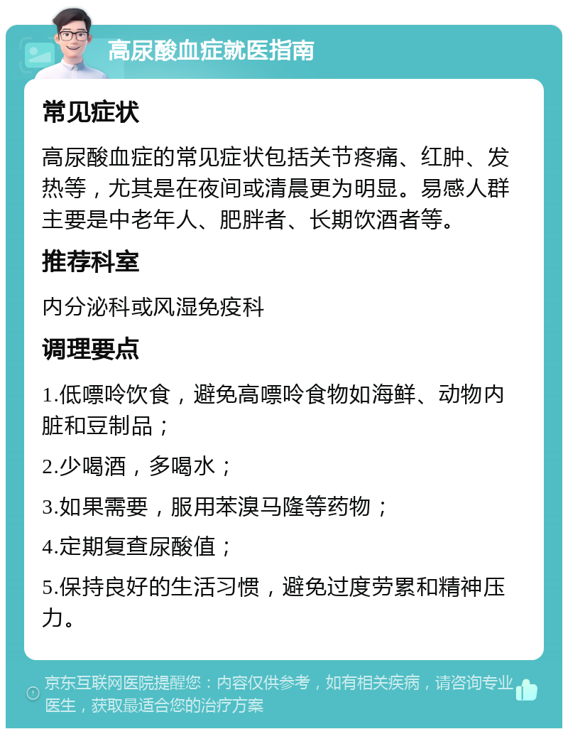 高尿酸血症就医指南 常见症状 高尿酸血症的常见症状包括关节疼痛、红肿、发热等，尤其是在夜间或清晨更为明显。易感人群主要是中老年人、肥胖者、长期饮酒者等。 推荐科室 内分泌科或风湿免疫科 调理要点 1.低嘌呤饮食，避免高嘌呤食物如海鲜、动物内脏和豆制品； 2.少喝酒，多喝水； 3.如果需要，服用苯溴马隆等药物； 4.定期复查尿酸值； 5.保持良好的生活习惯，避免过度劳累和精神压力。